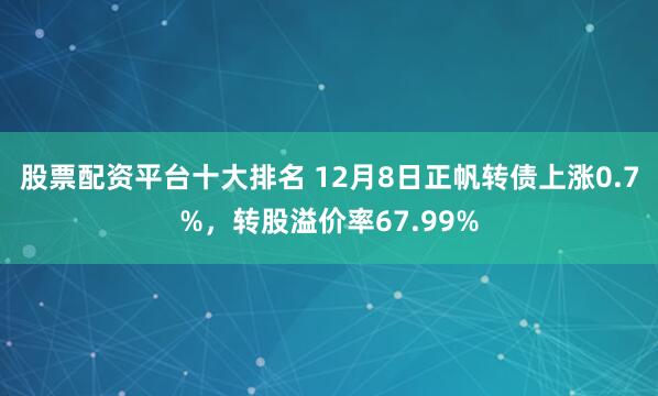 股票配资平台十大排名 12月8日正帆转债上涨0.7%，转股溢价率67.99%