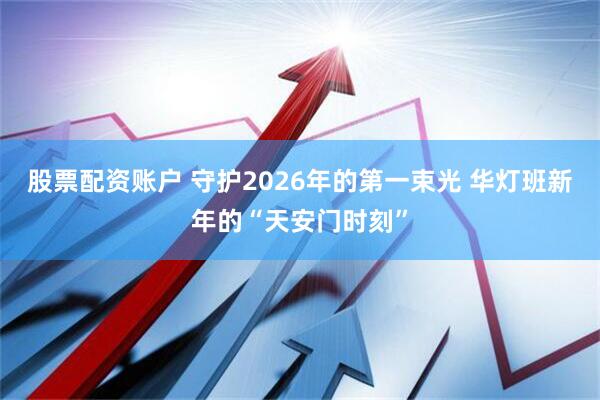 股票配资账户 守护2026年的第一束光 华灯班新年的“天安门时刻”