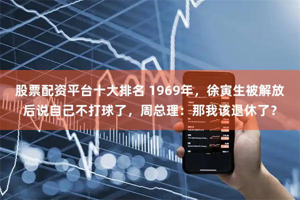 股票配资平台十大排名 1969年，徐寅生被解放后说自己不打球了，周总理：那我该退休了？