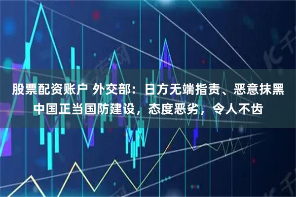 股票配资账户 外交部：日方无端指责、恶意抹黑中国正当国防建设，态度恶劣，令人不齿