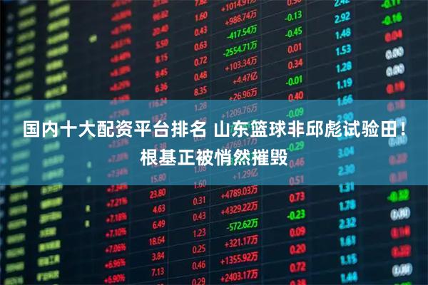 国内十大配资平台排名 山东篮球非邱彪试验田！根基正被悄然摧毁