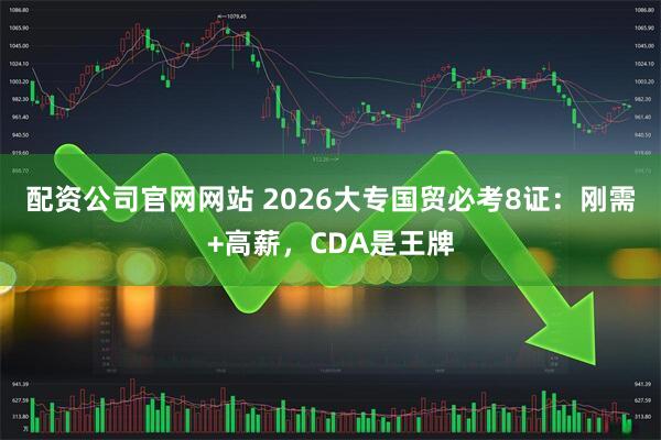 配资公司官网网站 2026大专国贸必考8证：刚需+高薪，CDA是王牌