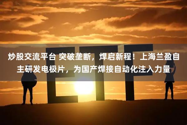 炒股交流平台 突破垄断,焊启新程!上海兰盈自主研发电极片,为国产焊接自动化注入力量