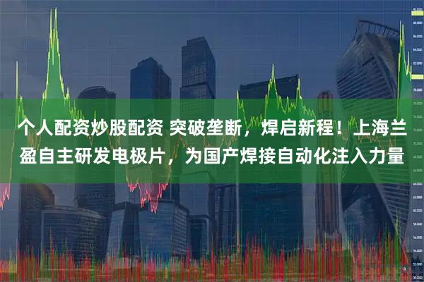 个人配资炒股配资 突破垄断，焊启新程！上海兰盈自主研发电极片，为国产焊接自动化注入力量