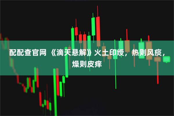 配配查官网 《滴天悬解》火土印绶，热则风痰，燥则皮痒