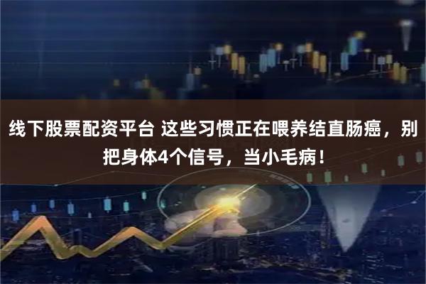 线下股票配资平台 这些习惯正在喂养结直肠癌，别把身体4个信号，当小毛病！