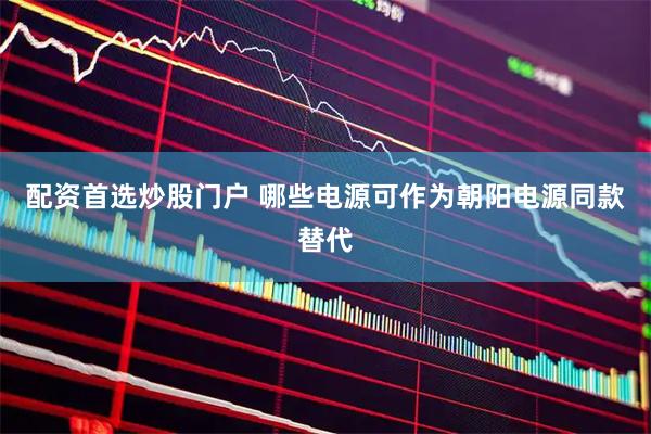 配资首选炒股门户 哪些电源可作为朝阳电源同款替代