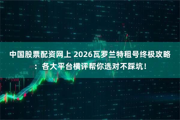 中国股票配资网上 2026瓦罗兰特租号终极攻略：各大平台横评帮你选对不踩坑！