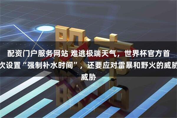 配资门户服务网站 难逃极端天气，世界杯官方首次设置“强制补水时间”，还要应对雷暴和野火的威胁