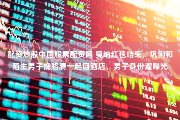 配资炒股中国股票配资网 戛纳红毯结束,巩俐和陌生男子挽胳膊一起回酒店,男子身份遭曝光