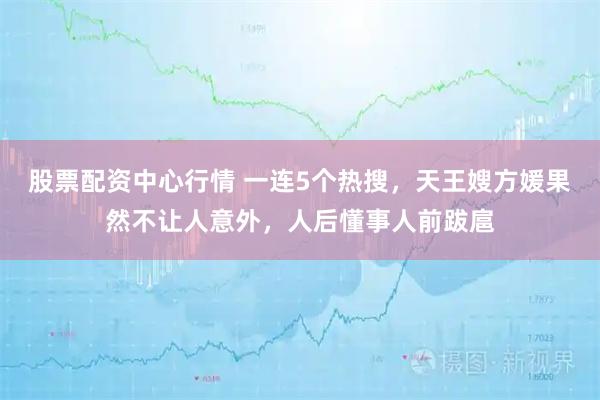 股票配资中心行情 一连5个热搜，天王嫂方媛果然不让人意外，人后懂事人前跋扈