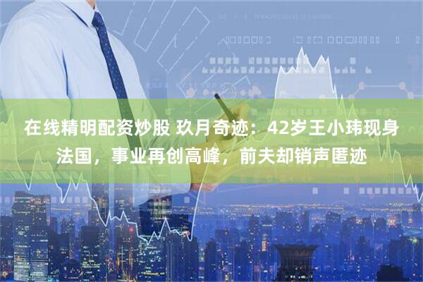 在线精明配资炒股 玖月奇迹：42岁王小玮现身法国，事业再创高峰，前夫却销声匿迹