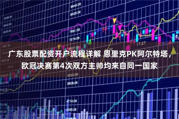 广东股票配资开户流程详解 恩里克PK阿尔特塔，欧冠决赛第4次双方主帅均来自同一国家