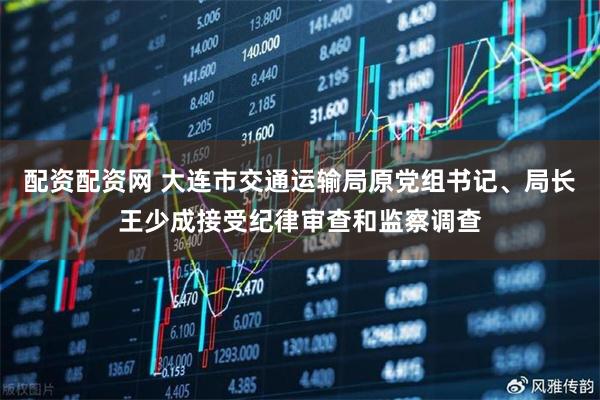 配资配资网 大连市交通运输局原党组书记、局长王少成接受纪律审查和监察调查