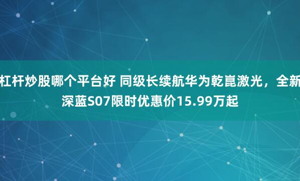 杠杆炒股哪个平台好 同级长续航华为乾崑激光，全新深蓝S07限时优惠价15.99万起
