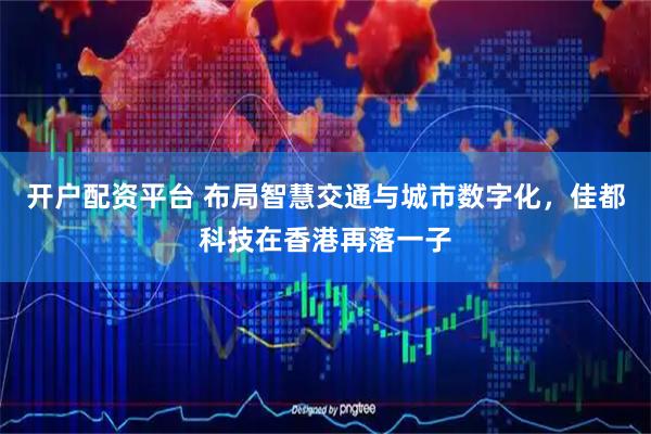 开户配资平台 布局智慧交通与城市数字化,佳都科技在香港再落一子