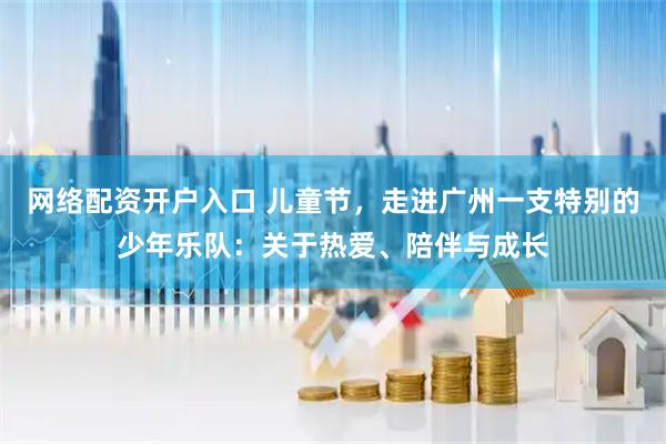 网络配资开户入口 儿童节，走进广州一支特别的少年乐队：关于热爱、陪伴与成长