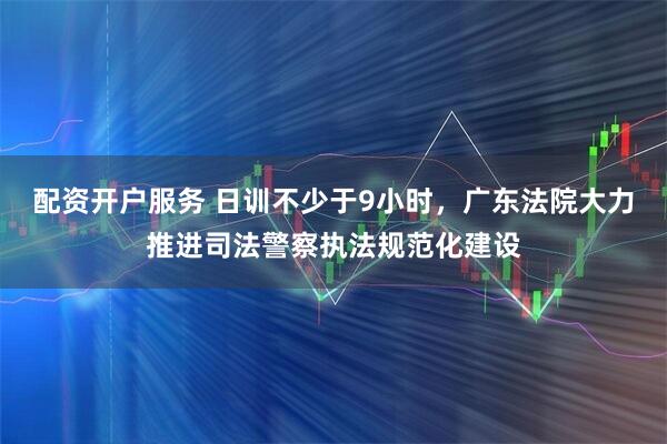 配资开户服务 日训不少于9小时，广东法院大力推进司法警察执法规范化建设