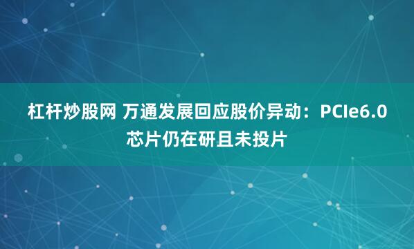 杠杆炒股网 万通发展回应股价异动：PCIe6.0芯片仍在研且未投片