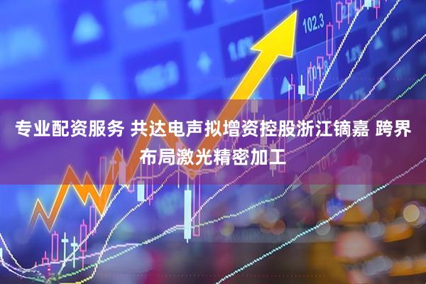专业配资服务 共达电声拟增资控股浙江镝嘉 跨界布局激光精密加工
