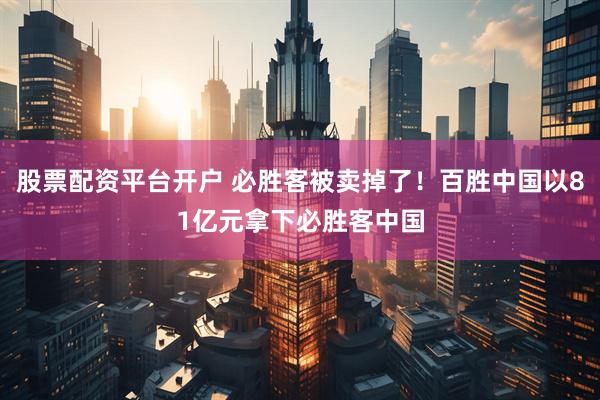 股票配资平台开户 必胜客被卖掉了！百胜中国以81亿元拿下必胜客中国