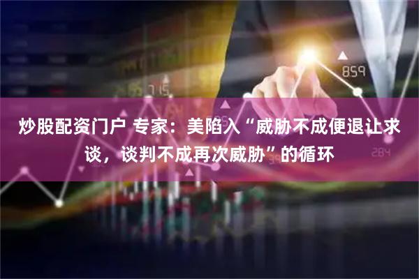 炒股配资门户 专家：美陷入“威胁不成便退让求谈，谈判不成再次威胁”的循环