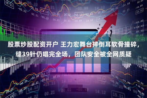 股票炒股配资开户 王力宏舞台摔倒耳软骨撞碎，缝39针仍唱完全场，团队安全被全网质疑