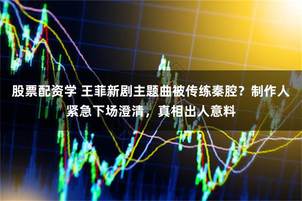 股票配资学 王菲新剧主题曲被传练秦腔?制作人紧急下场澄清,真相出人意料