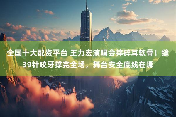 全国十大配资平台 王力宏演唱会摔碎耳软骨!缝39针咬牙撑完全场,舞台安全底线在哪