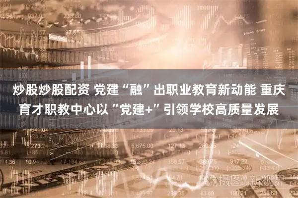 炒股炒股配资 党建“融”出职业教育新动能 重庆育才职教中心以“党建+”引领学校高质量发展