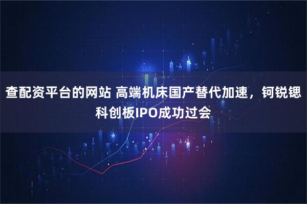 查配资平台的网站 高端机床国产替代加速，钶锐锶科创板IPO成功过会
