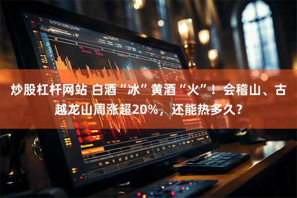 炒股杠杆网站 白酒“冰”黄酒“火”！会稽山、古越龙山周涨超20%，还能热多久？