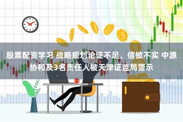股票配资学习 战略规划论证不足、信披不实 中源协和及3名责任人被天津证监局警示